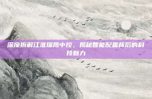 深度拆解江淮瑞鹰中控,揭秘智能配置背后的科技魅力