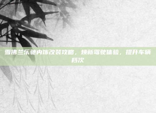 雪佛兰乐驰内饰改装攻略，焕新驾驶体验，提升车辆档次