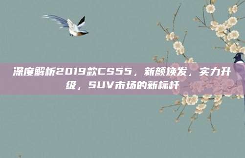 深度解析2019款CS55,新颜焕发,实力升级,SUV市场的新标杆