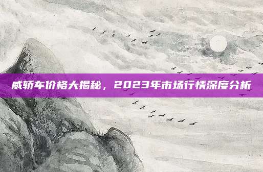 威轿车价格大揭秘，2023年市场行情深度分析