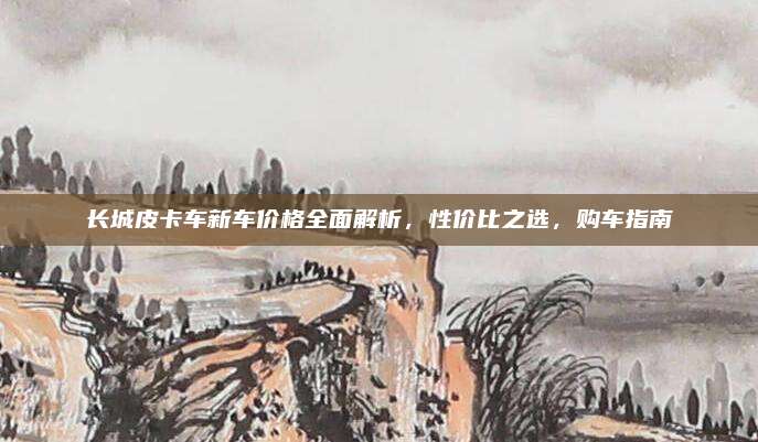 长城皮卡车新车价格全面解析,性价比之选,购车指南