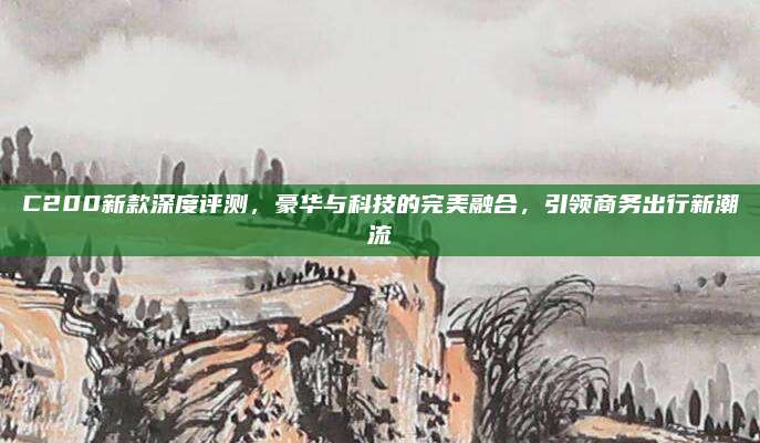 C200新款深度评测,豪华与科技的完美融合,引领商务出行新潮流