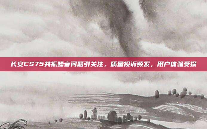 长安CS75共振噪音问题引关注,质量投诉频发,用户体验受损