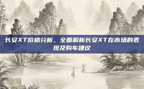 长安XT价格分析，全面解析长安XT在市场的表现及购车建议