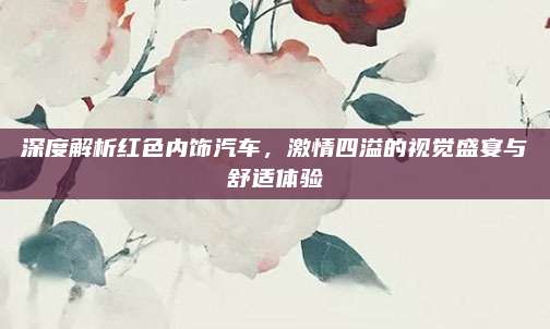 深度解析红色内饰汽车，激情四溢的视觉盛宴与舒适体验