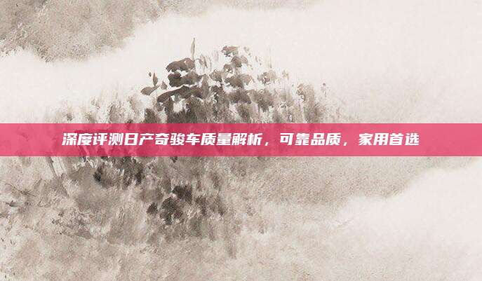 深度评测日产奇骏车质量解析,可靠品质,家用首选
