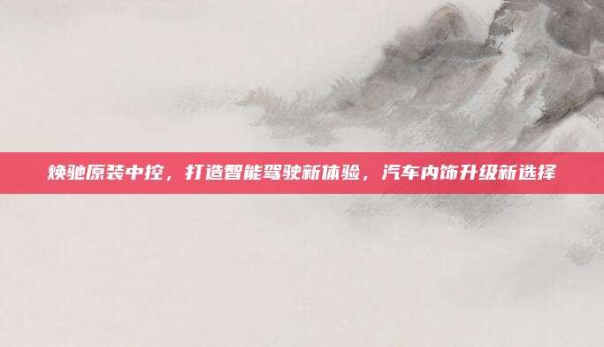 焕驰原装中控,打造智能驾驶新体验,汽车内饰升级新选择