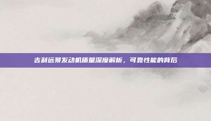 吉利远景发动机质量深度解析,可靠性能的背后