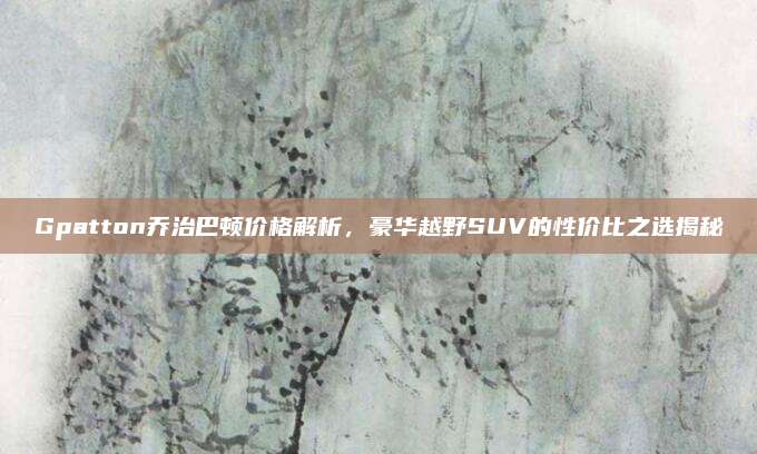 Gpatton乔治巴顿价格解析,豪华越野SUV的性价比之选揭秘