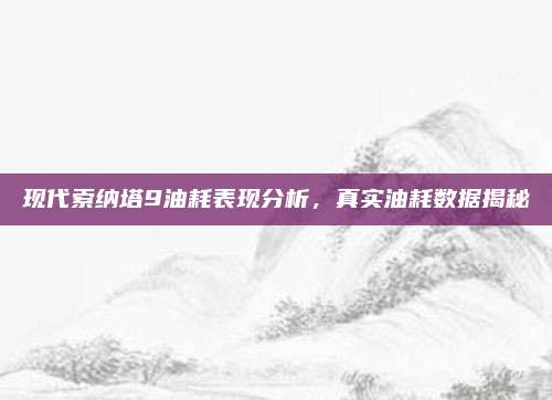 现代索纳塔9油耗表现分析,真实油耗数据揭秘