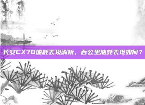 长安CX70油耗表现解析,百公里油耗表现如何?