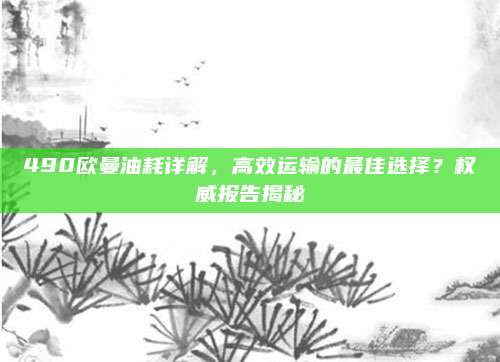 490欧曼油耗详解,高效运输的最佳选择?权威报告揭秘