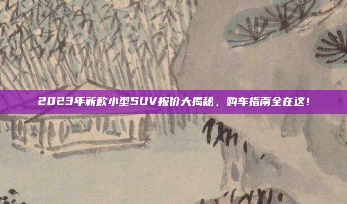 2023年新款小型SUV报价大揭秘,购车指南全在这!