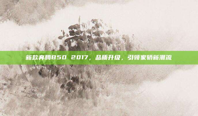 新款奔腾B50 2017,品质升级,引领家轿新潮流