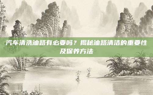 汽车清洗油路有必要吗?揭秘油路清洁的重要性及保养方法