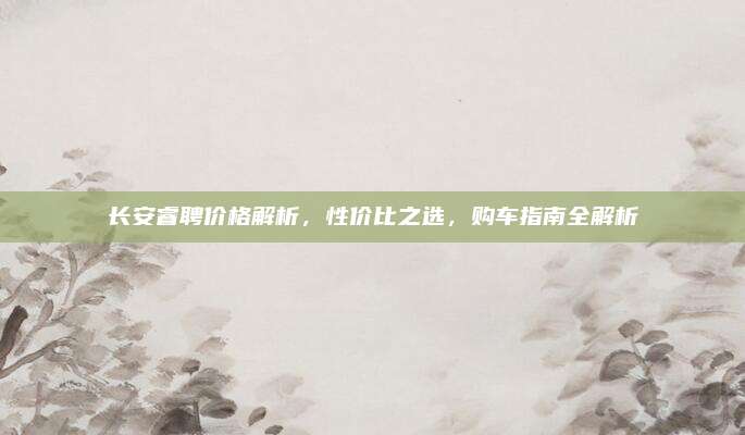 长安睿聘价格解析,性价比之选,购车指南全解析