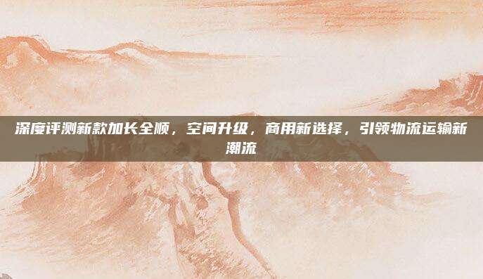 深度评测新款加长全顺,空间升级,商用新选择,引领物流运输新潮流