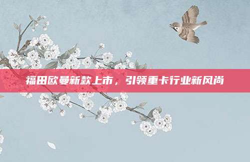 福田欧曼新款上市,引领重卡行业新风尚