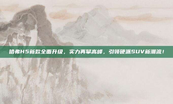 哈弗H5新款全面升级,实力再攀高峰,引领硬派SUV新潮流!