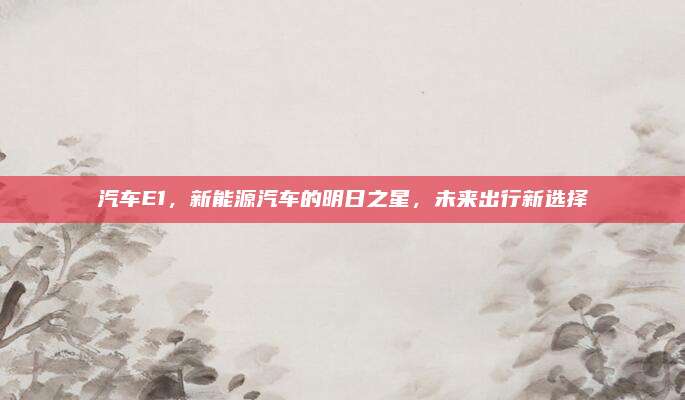 汽车E1,新能源汽车的明日之星,未来出行新选择