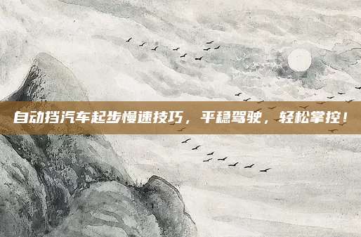 自动挡汽车起步慢速技巧,平稳驾驶,轻松掌控!