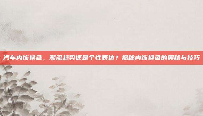 汽车内饰换色,潮流趋势还是个性表达?揭秘内饰换色的奥秘与技巧