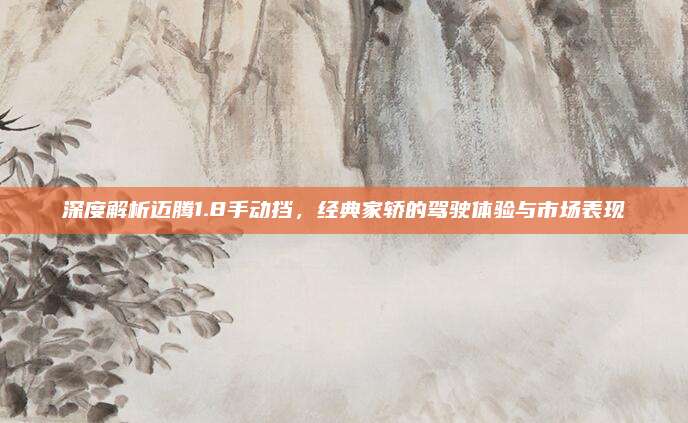 深度解析迈腾1.8手动挡,经典家轿的驾驶体验与市场表现
