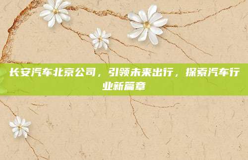 长安汽车北京公司,引领未来出行,探索汽车行业新篇章