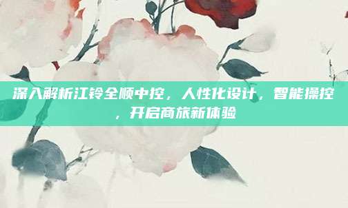 深入解析江铃全顺中控,人性化设计,智能操控,开启商旅新体验