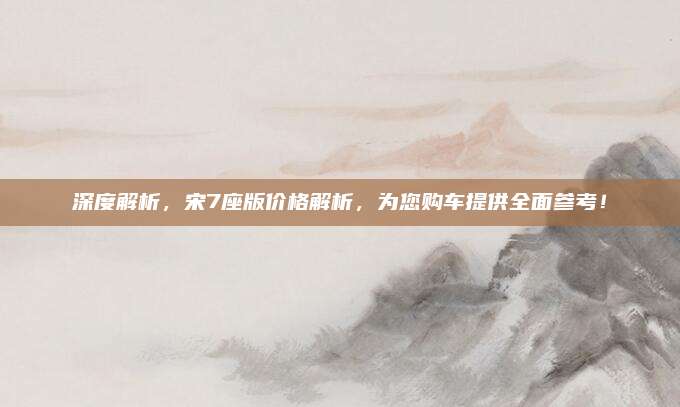 深度解析,宋7座版价格解析,为您购车提供全面参考!