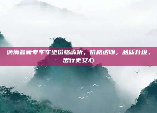 滴滴最新专车车型价格解析,价格透明,品质升级,出行更安心