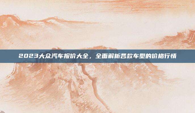 2023大众汽车报价大全,全面解析各款车型的价格行情