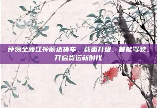 评测全新江铃顺达货车,载重升级,智能驾驶,开启货运新时代