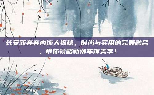长安新奔奔内饰大揭秘,时尚与实用的完美融合,带你领略新潮车饰美学!