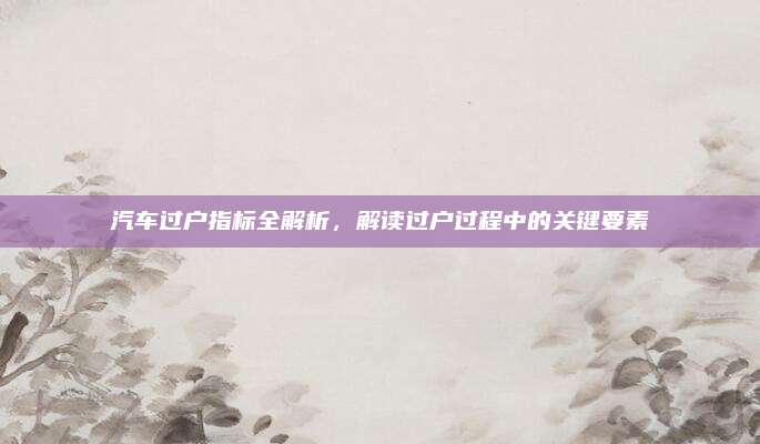 汽车过户指标全解析,解读过户过程中的关键要素