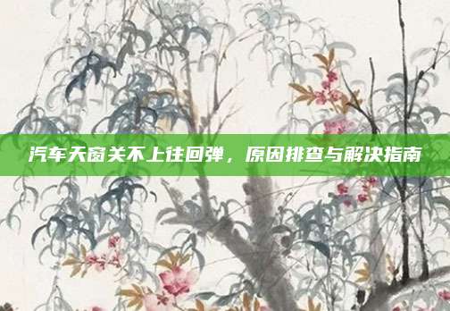 汽车天窗关不上往回弹,原因排查与解决指南