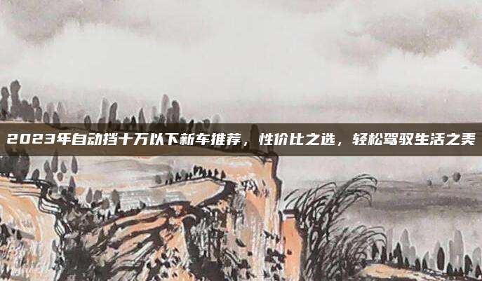 2023年自动挡十万以下新车推荐,性价比之选,轻松驾驭生活之美
