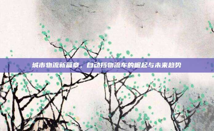 城市物流新篇章,自动挡物流车的崛起与未来趋势