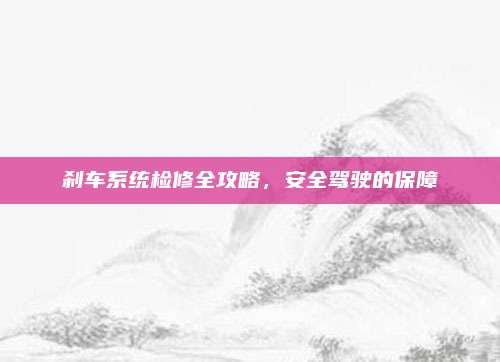 刹车系统检修全攻略,安全驾驶的保障