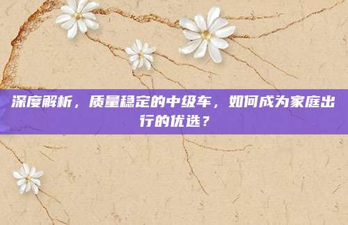 深度解析,质量稳定的中级车,如何成为家庭出行的优选?