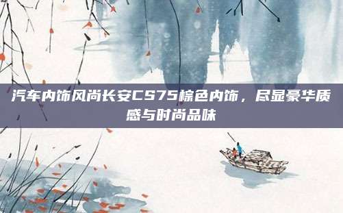 汽车内饰风尚长安CS75棕色内饰,尽显豪华质感与时尚品味