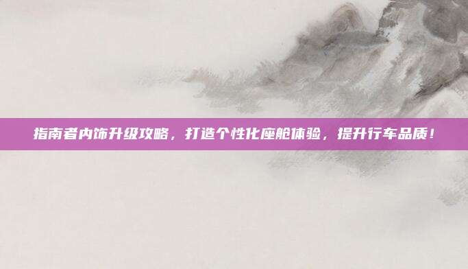 指南者内饰升级攻略,打造个性化座舱体验,提升行车品质!