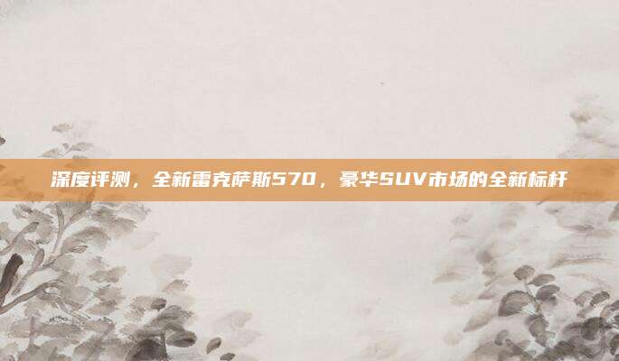 深度评测,全新雷克萨斯570,豪华SUV市场的全新标杆