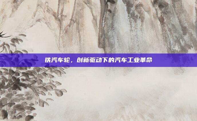 铁汽车轮，创新驱动下的汽车工业革命