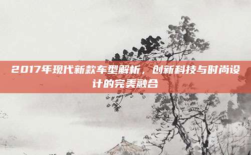 2017年现代新款车型解析,创新科技与时尚设计的完美融合
