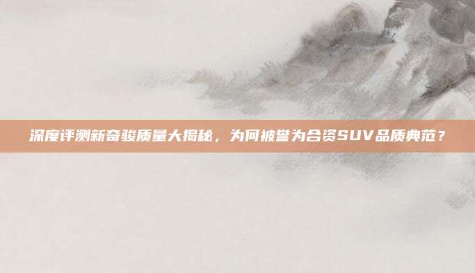 深度评测新奇骏质量大揭秘,为何被誉为合资SUV品质典范?