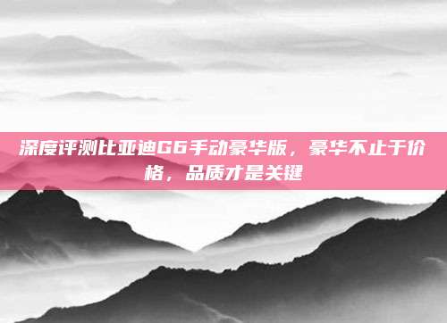 深度评测比亚迪G6手动豪华版,豪华不止于价格,品质才是关键
