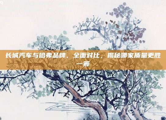 长城汽车与哈弗品牌,全面对比,揭秘哪家质量更胜一筹