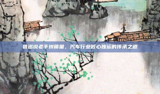 鲁迅说老手拼质量,汽车行业匠心独运的传承之道