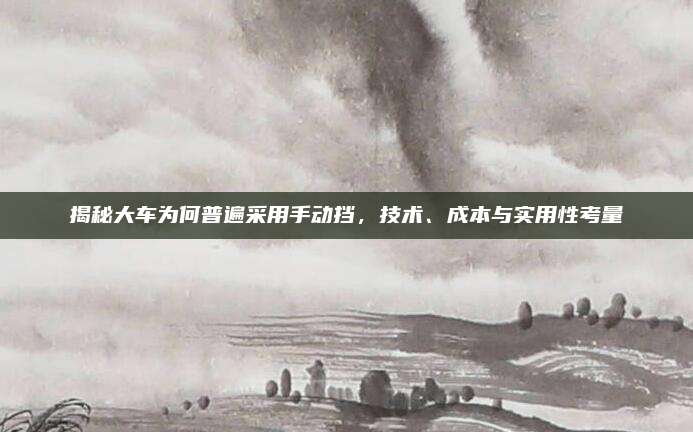揭秘大车为何普遍采用手动挡,技术、成本与实用性考量